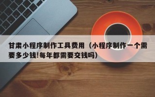 无锡甘肃小程序制作工具费用（小程序制作一个需要多少钱!每年都需要交钱吗）