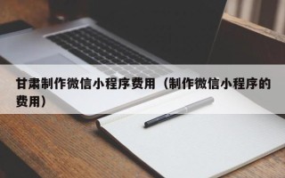 无锡甘肃制作微信小程序费用（制作微信小程序的费用）