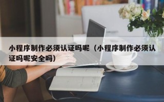 无锡小程序制作必须认证吗呢（小程序制作必须认证吗呢安全吗）