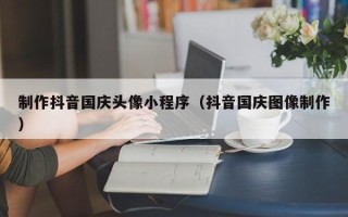 无锡制作抖音国庆头像小程序（抖音国庆图像制作）