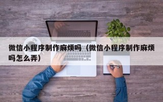 无锡微信小程序制作麻烦吗（微信小程序制作麻烦吗怎么弄）