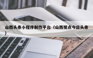 无锡山西头条小程序制作平台（山西视点今日头条）